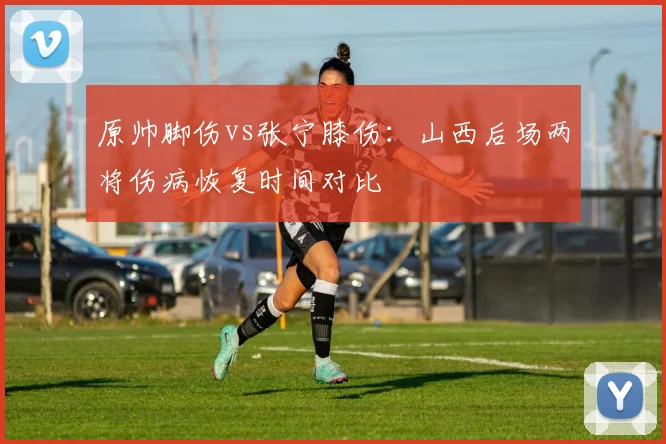原帅脚伤vs张宁膝伤：山西后场两将伤病恢复时间对比