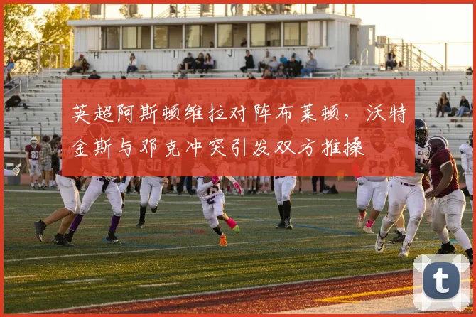 英超阿斯顿维拉对阵布莱顿，沃特金斯与邓克冲突引发双方推搡