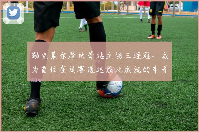 勒克莱尔摩纳哥站主场三连冠,成为首位在该赛道达成此成就的车手