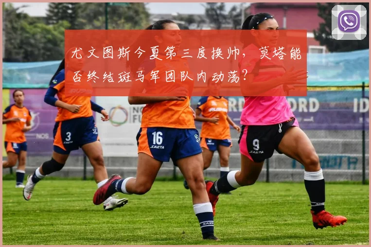 尤文图斯今夏第三度换帅，莫塔能否终结斑马军团队内动荡？